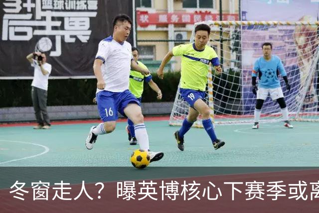 冬窗走人？曝英博核心下赛季或离队，合同仅剩半年，离队原因曝光