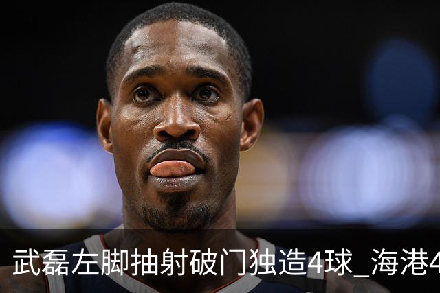 武磊左脚抽射破门独造4球 海港4-0领先津门虎