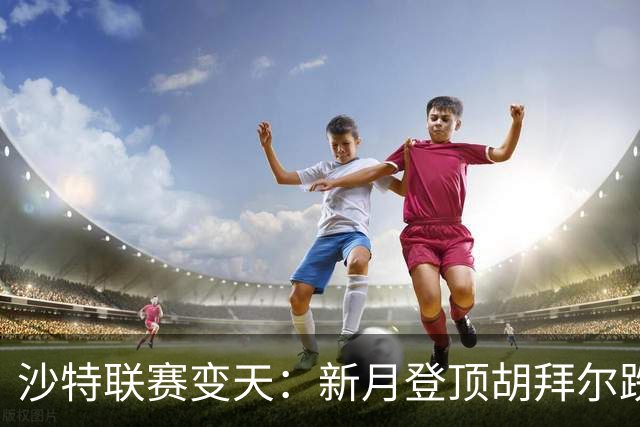 沙特联赛变天：新月登顶胡拜尔跌落，多极混战开启