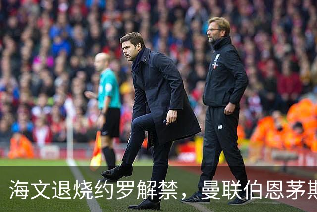 海文退烧约罗解禁，曼联伯恩茅斯之战迎心理转折